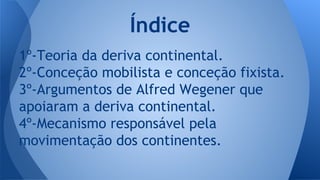 Índice
1º-Teoria da deriva continental.
2º-Conceção mobilista e conceção fixista.
3º-Argumentos de Alfred Wegener que
apoiaram a deriva continental.
4º-Mecanismo responsável pela
movimentação dos continentes.