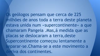 Os geólogos pensam que cerca de 225
milhões de anos toda a terra deste planeta
estava unida num «supercontinente» a que
chamaram Pangeia .Mas,á medida que as
placas se deslocaram a terra,deste
Supercontinente começou lentamente a
separar-se.Chama-se a este movimento a
deriva dos continentes.
