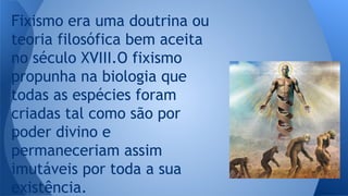 Fixismo era uma doutrina ou
teoria filosófica bem aceita
no século XVIII.O fixismo
propunha na biologia que
todas as espécies foram
criadas tal como são por
poder divino e
permaneceriam assim
imutáveis por toda a sua
existência.