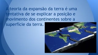 A teoria da expansão da terra é uma
tentativa de se explicar a posição e
movimento dos continentes sobre a
superfície da terra.