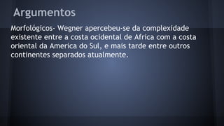 Argumentos
Morfológicos- Wegner apercebeu-se da complexidade
existente entre a costa ocidental de Africa com a costa
oriental da America do Sul, e mais tarde entre outros
continentes separados atualmente.

 