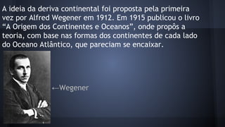 A ideia da deriva continental foi proposta pela primeira
vez por Alfred Wegener em 1912. Em 1915 publicou o livro
“A Origem dos Continentes e Oceanos”, onde propôs a
teoria, com base nas formas dos continentes de cada lado
do Oceano Atlântico, que pareciam se encaixar.

←Wegener

 