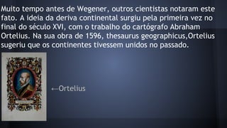 Muito tempo antes de Wegener, outros cientistas notaram este
fato. A ideia da deriva continental surgiu pela primeira vez no
final do século XVI, com o trabalho do cartógrafo Abraham
Ortelius. Na sua obra de 1596, thesaurus geographicus,Ortelius
sugeriu que os continentes tivessem unidos no passado.

←Ortelius

 