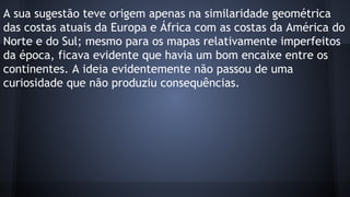 A sua sugestão teve origem apenas na similaridade geométrica
das costas atuais da Europa e África com as costas da América do
Norte e do Sul; mesmo para os mapas relativamente imperfeitos
da época, ficava evidente que havia um bom encaixe entre os
continentes. A ideia evidentemente não passou de uma
curiosidade que não produziu consequências.

 