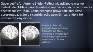 Outro geófrafo, Antonio Snider-Pellegrini, utilizou o mesmo
método de Ortilius para desenhar o seu mapa com os continentes
encaixados em 1858. Como nenhuma prova adicional fosse
apresentada, além da consideração geométrica, a ideia foi
novamente esquecida.
Ilustração feita pelo
geógrafo Antonio SniderPellegrini, em 1858,
ilustrando a justaposição
das margens africana e
americana do Oceano
Atlântico.

 