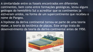 A similaridade entre os fosseis encontrados em diferentes
continentes, bem como entre formações geológicas, levou alguns
geólogos do hemisfério Sul a acreditar que os continentes ja
estiveram unidos, na forma de um supercontinente que recebeu o
nome de Pangea.
A hipótese da deriva continental tornou-se parte de uma teoria
maior, a teoria da tectônica de placas. Este artigo trata do
desenvolvimento da teoria da deriva continental antes de 1950.

 