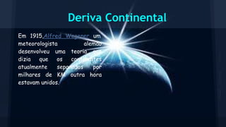 Deriva Continental
Em 1915,Alfred Wegener um
meteorologista
alemão
desenvolveu uma teoria que
dizia
que
os
continentes
atualmente
separados
por
milhares de KM outra hora
estavam unidos.

 