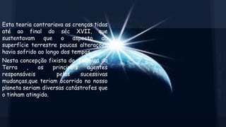 Esta teoria contrariava as crenças tidas
até ao final do séc XVII, que
sustentavam
que
o
aspecto
da
superfície terrestre poucas alterações
havia sofrido ao longo dos tempos.
Nesta concepção fixista da dinâmica da
Terra
,
os
principais
agentes
responsáveis
pelas
sucessivas
mudanças,que teriam ocorrido no nosso
planeta seriam diversas catástrofes que
o tinham atingido.

 