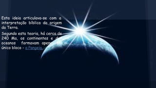 Esta ideia articulava-se com a
interpretação bíblica da origem
da Terra.
Segundo esta teoria, há cerca de
240 Ma, os continentes e dos
oceanos formavam apenas um
único bloco - a Pangeia.

 