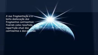 A sua fragmentação e a
lenta deslocação dos
fragmentos continentais
tiveram como resultado, a
repartição atual dos
continentes e dos oceanos.

 