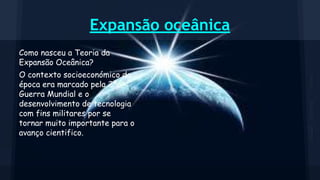 Expansão oceânica
Como nasceu a Teoria da
Expansão Oceânica?
O contexto socioeconómico da
época era marcado pela 2ª
Guerra Mundial e o
desenvolvimento de tecnologia
com fins militares por se
tornar muito importante para o
avanço cientifico.

 