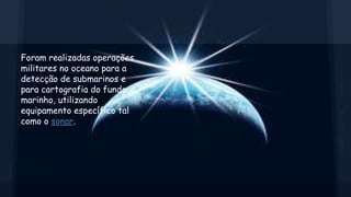 Foram realizadas operações
militares no oceano para a
detecção de submarinos e
para cartografia do fundo
marinho, utilizando
equipamento específico tal
como o sonar.

 