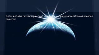Estes estudos revelam que, contrariamente ao que se acreditava os oceanos
não eram

 