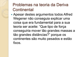 Problemas na teoria da Deriva
Continental
 Apesar destes argumentos todos Alfred
Wegener não conseguia explicar uma
coisa que era fundamental para a sua
teoria ser aceite: “Que tipo de força
conseguiria mover tão grandes massas a
tão grandes distâncias?” porque os
continentes são muito pesados e estão
fixos.
 