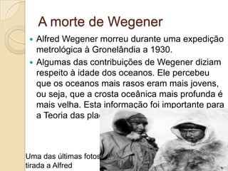 A morte de Wegener
 Alfred Wegener morreu durante uma expedição
metrológica à Gronelândia a 1930.
 Algumas das contribuições de Wegener diziam
respeito à idade dos oceanos. Ele percebeu
que os oceanos mais rasos eram mais jovens,
ou seja, que a crosta oceânica mais profunda é
mais velha. Esta informação foi importante para
a Teoria das placas Tectónicas
Uma das últimas fotos
tirada a Alfred
 