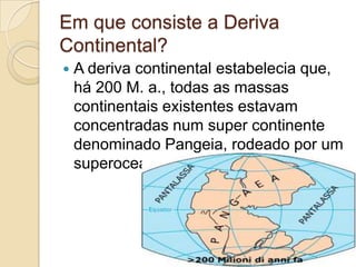 Em que consiste a Deriva
Continental?
 A deriva continental estabelecia que,
há 200 M. a., todas as massas
continentais existentes estavam
concentradas num super continente
denominado Pangeia, rodeado por um
superoceano chamado Pantalassa.
 