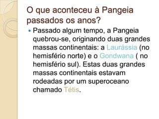 O que aconteceu à Pangeia
passados os anos?
 Passado algum tempo, a Pangeia
quebrou-se, originando duas grandes
massas continentais: a Laurássia (no
hemisfério norte) e o Gondwana ( no
hemisfério sul). Estas duas grandes
massas continentais estavam
rodeadas por um superoceano
chamado Tétis.
 