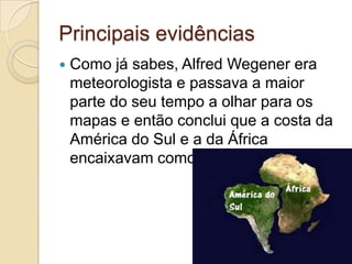 Principais evidências
 Como já sabes, Alfred Wegener era
meteorologista e passava a maior
parte do seu tempo a olhar para os
mapas e então conclui que a costa da
América do Sul e a da África
encaixavam como um puzzle.
 