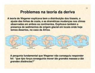 11
Problemas na teoria da deriva
A teoria de Wegener explicava bem a distribuição dos fósseis, o
ajuste das linhas de costa, e as dramáticas mudanças nos climas
observadas em ambos os continentes. Explicava também a
presença de sedimentos de origem glacial em locais onde hoje
temos desertos, no caso da África.
A pergunta fundamental que Wegener não conseguiu responder
foi: “que tipo força conseguiria mover tão grandes massas a tão
grandes distâncias?”
 