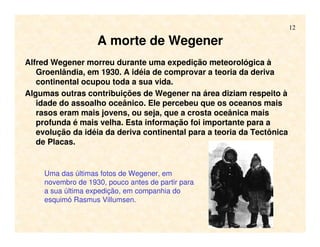 12
A morte de Wegener
Alfred Wegener morreu durante uma expedição meteorológica à
Groenlândia, em 1930. A idéia de comprovar a teoria da deriva
continental ocupou toda a sua vida.
Algumas outras contribuições de Wegener na área diziam respeito à
idade do assoalho oceânico. Ele percebeu que os oceanos mais
rasos eram mais jovens, ou seja, que a crosta oceânica mais
profunda é mais velha. Esta informação foi importante para a
evolução da idéia da deriva continental para a teoria da Tectônica
de Placas.
Uma das últimas fotos de Wegener, em
novembro de 1930, pouco antes de partir para
a sua última expedição, em companhia do
esquimó Rasmus Villumsen.
 