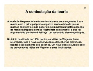 13
A contestação da teoria
A teoria de Wegener foi muito contestada nos anos seguintes à sua
morte, com o principal ponto negativo sendo o fato de que as
massas continentais não poderiam se movimentar pelos oceanos
da maneira proposta sem se fragmentar inteiramente, o que foi
argumentado por Harold Jeffreys, um renomado sismólogo inglês.
No início da década de 1950, porém, as idéias de Wegener foram
retomadas, face a novas observações e descobertas científicas,
ligadas especialmente aos oceanos. Um novo debate surgiu sobre
as provocativas idéias de Wegener e suas implicações.
 