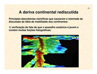 16
A deriva continental rediscutida
Principais descobertas científicas que causaram a retomada da
discussão da idéia de mobilidade dos continentes:
1) verificação do fato de que o assoalho oceânico é jovem e
contém muitas feições fisiográficas;
 