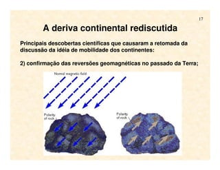 17
Principais descobertas científicas que causaram a retomada da
discussão da idéia de mobilidade dos continentes:
2) confirmação das reversões geomagnéticas no passado da Terra;
A deriva continental rediscutida
 