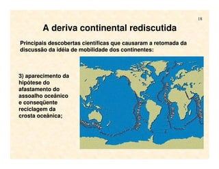 18
Principais descobertas científicas que causaram a retomada da
discussão da idéia de mobilidade dos continentes:
3) aparecimento da
hipótese do
afastamento do
assoalho oceânico
e conseqüente
reciclagem da
crosta oceânica;
A deriva continental rediscutida
 