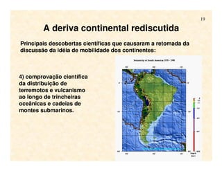 19
A deriva continental rediscutida
Principais descobertas científicas que causaram a retomada da
discussão da idéia de mobilidade dos continentes:
4) comprovação científica
da distribuição de
terremotos e vulcanismo
ao longo de trincheiras
oceânicas e cadeias de
montes submarinos.
 