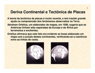 2
Deriva Continental e Tectônica de Placas
A teoria da tectônica de placas é muito recente, e tem trazido grande
ajuda na compreensão dos fenômenos observados na Terra.
Abraham Ortelius, um elaborador de mapas, em 1596, sugeria que as
Américas tinham sido separadas da Europa e da África por
terremotos e enchentes.
Ortelius afirmava que este fato era evidente se fosse elaborado um
mapa com a junção destes continentes, verificando-se a coerência
entre as linhas de costa.
 
