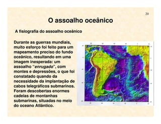 20
O assoalho oceânico
Durante as guerras mundiais,
muito esforço foi feito para um
mapeamento preciso do fundo
oceânico, resultando em uma
imagem inesperada: um
assoalho “enrugado”, com
montes e depressões, o que foi
constatado quando da
necessidade da implantação de
cabos telegráficos submarinos.
Foram descobertas enormes
cadeias de montanhas
submarinas, situadas no meio
do oceano Atlântico.
A fisiografia do assoalho oceânico
 