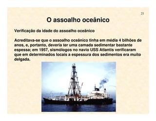 21
O assoalho oceânico
Verificação da idade do assoalho oceânico
Acreditava-se que o assoalho oceânico tinha em média 4 bilhões de
anos, e, portanto, deveria ter uma camada sedimentar bastante
espessa; em 1957, sismólogos no navio USS Atlantis verificaram
que em determinados locais a espessura dos sedimentos era muito
delgada.
 
