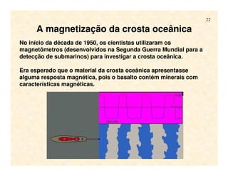 22
A magnetização da crosta oceânica
No início da década de 1950, os cientistas utilizaram os
magnetômetros (desenvolvidos na Segunda Guerra Mundial para a
detecção de submarinos) para investigar a crosta oceânica.
Era esperado que o material da crosta oceânica apresentasse
alguma resposta magnética, pois o basalto contém minerais com
características magnéticas.
 