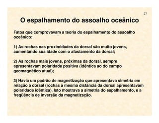 27
O espalhamento do assoalho oceânico
Fatos que comprovavam a teoria do espalhamento do assoalho
oceânico:
1) As rochas nas proximidades da dorsal são muito jovens,
aumentando sua idade com o afastamento da dorsal;
2) As rochas mais jovens, próximas da dorsal, sempre
apresentavam polaridade positiva (idêntica ao do campo
geomagnético atual);
3) Havia um padrão de magnetização que apresentava simetria em
relação à dorsal (rochas à mesma distância da dorsal apresentavam
polaridade idêntica). Isto mostrava a simetria do espalhamento, e a
freqüência de inversão da magnetização.
 