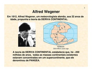 3
Alfred Wegener
Em 1912, Alfred Wegener, um meteorologista alemão, aos 32 anos de
idade, propunha a teoria da DERIVA CONTINENTAL.
A teoria de DERIVA CONTINENTAL estabelecia que, há ~200
milhões de anos, todas as massas continentais existentes
estavam concentradas em um supercontinente, que ele
denominou de PANGEA.
 