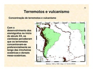 30
Terremotos e vulcanismo
Concentração de terremotos e vulcanismo
Com o
desenvolvimento dos
sismógrafos no início
do século XX, os
cientistas perceberam
que os terremotos
concentravam-se
preferencialmente ao
longo das trincheiras
oceânicas e dorsais
meso-oceânicas.
 