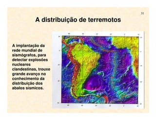 31
A distribuição de terremotos
A implantação da
rede mundial de
sismógrafos, para
detectar explosões
nucleares
clandestinas, trouxe
grande avanço no
conhecimento da
distribuição dos
abalos sísmicos.
 