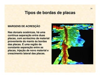 34
Tipos de bordas de placas
MARGENS DE ACRESÇÃO
Nas dorsais oceânicas, há uma
contínua separação entre duas
placas, com acréscimo de material
proveniente do manto às bordas
das placas. É uma região de
constante separação entre as
placas, injeção de novo material e
crescimento lateral das placas.
 