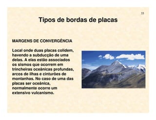 35
MARGENS DE CONVERGÊNCIA
Local onde duas placas colidem,
havendo a subducção de uma
delas. A elas estão associados
os sismos que ocorrem em
trincheiras oceânicas profundas,
arcos de ilhas e cinturões de
montanhas. No caso de uma das
placas ser oceânica,
normalmente ocorre um
extensivo vulcanismo.
Tipos de bordas de placas
 