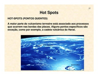 37
HOT-SPOTS (PONTOS QUENTES)
A maior parte do vulcanismo terrestre está associado aos processos
que ocorrem nas bordas das placas. Alguns pontos específicos são
exceção, como por exemplo, a cadeia vulcânica do Havaí.
Hot Spots
 