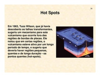 38
Em 1963, Tuzo Wilson, que já havia
descoberto as falhas transformantes,
sugeriu um mecanismo para este
vulcanismo que ocorria fora das
regiões de bordas de placas. Ele
notou que em certas regiões, o
vulcanismo esteve ativo por um longo
período de tempo, e sugeriu que
deveria haver regiões pequenas,
quentes e de longa duração - os
pontos quentes (hot-spots).
Hot Spots
 