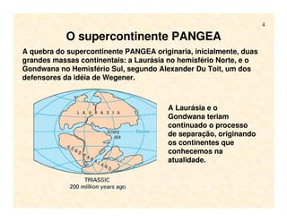 4
O supercontinente PANGEA
A quebra do supercontinente PANGEA originaria, inicialmente, duas
grandes massas continentais: a Laurásia no hemisfério Norte, e o
Gondwana no Hemisfério Sul, segundo Alexander Du Toit, um dos
defensores da idéia de Wegener.
A Laurásia e o
Gondwana teriam
continuado o processo
de separação, originando
os continentes que
conhecemos na
atualidade.
 