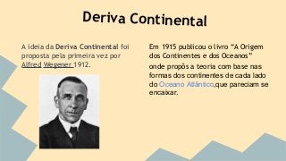 Deriva Continental
A ideia da Deriva Continental foi
proposta pela primeira vez por
Alfred Wegener 1912.

Em 1915 publicou o livro “A Origem
dos Continentes e dos Oceanos”
onde propôs a teoria com base nas
formas dos continentes de cada lado
do Oceano Atlântico,que pareciam se
encaixar.

 