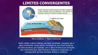 LIMITES CONVERGENTES
Placa Oceânica -> Placa Continental
Nesta colisão a placa oceânica, de maior densidade, mergulha sob a
placa continental, menos densa, formando-se uma fossa tectónica,
tal como acontece, por exemplo, com a placa de Nazca que mergulha
sob a Sul-Americana. Este fenómeno designa-se subducção, e é
acompanhado de forte atividade sísmica e vulcânica.
 