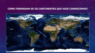 COMO FORMARAM-SE OS CONTINENTES QUE HOJE CONHECEMOS?
 