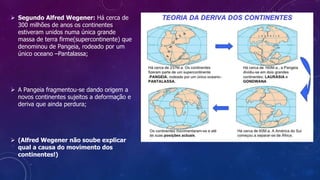  Segundo Alfred Wegener: Há cerca de
300 milhões de anos os continentes
estiveram unidos numa única grande
massa de terra firme(supercontinente) que
denominou de Pangeia, rodeado por um
único oceano –Pantalassa;
 A Pangeia fragmentou-se dando origem a
novos continentes sujeitos a deformação e
deriva que ainda perdura;
 (Alfred Wegener não soube explicar
qual a causa do movimento dos
continentes!)
 