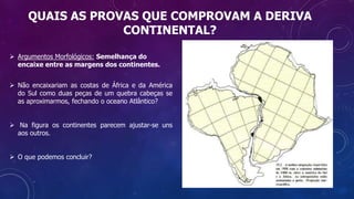 QUAIS AS PROVAS QUE COMPROVAM A DERIVA
CONTINENTAL?
 Argumentos Morfológicos: Semelhança do
encaixe entre as margens dos continentes.
 Não encaixariam as costas de África e da América
do Sul como duas peças de um quebra cabeças se
as aproximarmos, fechando o oceano Atlântico?
 Na figura os continentes parecem ajustar-se uns
aos outros.
 O que podemos concluir?
 