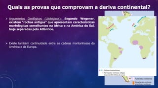  Argumentos Geológicos (Litológicos): Segundo Wegener,
existem “rochas antigas” que apresentam características
morfológicas semelhantes na África e na América do Sul,
hoje separadas pelo Atlântico.
 Existe também continuidade entre as cadeias montanhosas da
América e da Europa.
Quais as provas que comprovam a deriva continental?
 