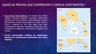QUAIS AS PROVAS QUE COMPROVAM A DERIVA CONTINENTAL?
 Argumentos Paleoclimáticos: Os estudos dos climas
antigos trouxeram algumas surpresas. Sedimentos
glaciares que só se formam a altas latitudes e baixas
temperaturas, foram encontrados em zonas como a
África e América do Sul. Isto indica que estes
continentes já estiveram próximos do polo sul e que
entretanto se afastaram mantendo os registros nas
rochas.
 Foram encontrados indícios de sedimentos
glaciais em continentes atualmente com clima
tropical.
 