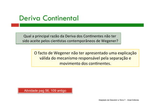 Deriva Continental
O facto de Wegener não ter apresentado uma explicação 
válida do mecanismo responsável pela separação e 
movimento dos con9nentes. 
Qual a principal razão da Deriva dos Con9nentes não ter 
sido aceite pelos cien9stas contemporâneos de Wegener? 
Adaptado de Descobrir a Terra 7 - Areal Editores
Atividade pag 56, 109 antigo
 
